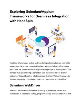 Exploring Selenium/Appium
Frameworks for Seamless Integration
with HeadSpin
HeadSpin offers robust testing and monitoring solutions tailored for mobile
applications. When you integrate HeadSpin with your Selenium framework,
you unlock the potential to broaden your testing scope to encompass mobile
devices, thus guaranteeing a consistent user experience across diverse
platforms. This guide delves into the various Selenium/Appium frameworks
that can augment your testing endeavors in conjunction with HeadSpin‍
Selenium WebDriver
Selenium WebDriver, often referred to simply as WebDriver, serves as a
cornerstone in automated testing, programmatically enabling interaction with
 