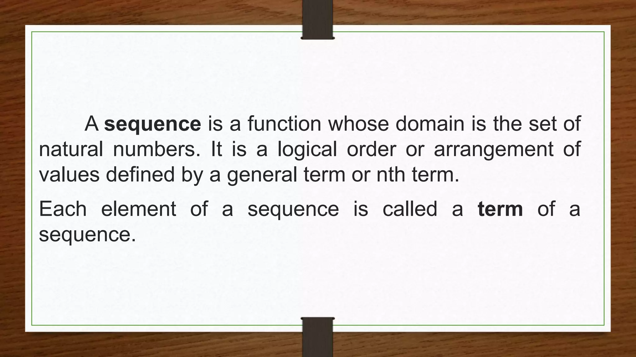 A sequence is a function whose domain is the set of
natural numbers. It is a logical order or arrangement of
values defined by a general term or nth term.
Each element of a sequence is called a term of a
sequence.
 