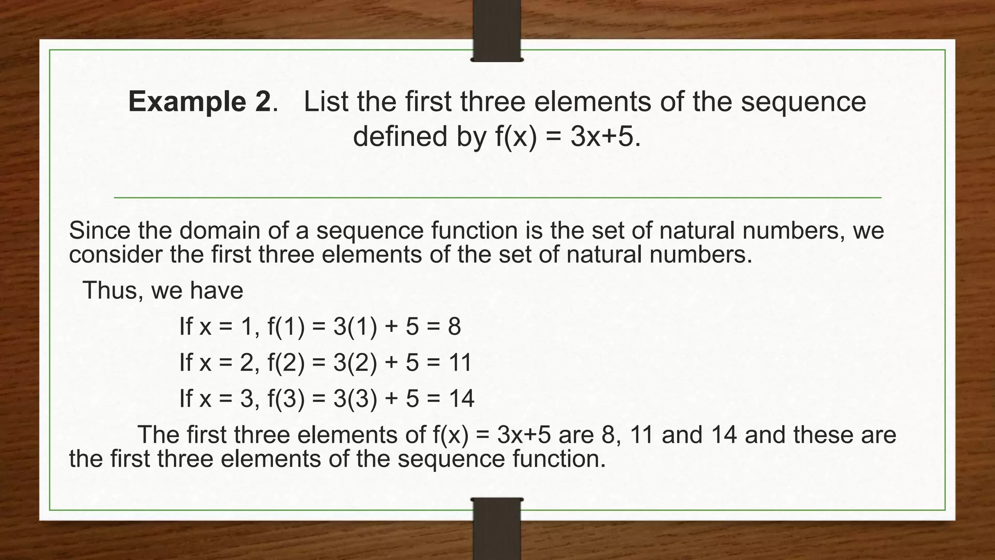 Example 2. List the first three elements of the sequence
defined by f(x) = 3x+5.
Since the domain of a sequence function is the set of natural numbers, we
consider the first three elements of the set of natural numbers.
Thus, we have
If x = 1, f(1) = 3(1) + 5 = 8
If x = 2, f(2) = 3(2) + 5 = 11
If x = 3, f(3) = 3(3) + 5 = 14
The first three elements of f(x) = 3x+5 are 8, 11 and 14 and these are
the first three elements of the sequence function.
 