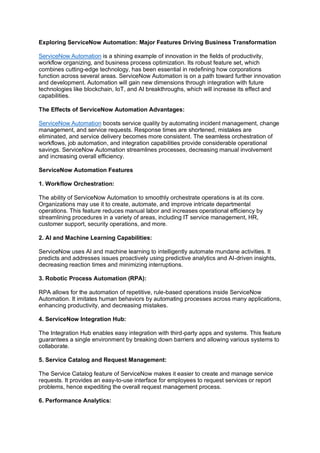 Exploring ServiceNow Automation: Major Features Driving Business Transformation
ServiceNow Automation is a shining example of innovation in the fields of productivity,
workflow organizing, and business process optimization. Its robust feature set, which
combines cutting-edge technology, has been essential in redefining how corporations
function across several areas. ServiceNow Automation is on a path toward further innovation
and development. Automation will gain new dimensions through integration with future
technologies like blockchain, IoT, and AI breakthroughs, which will increase its effect and
capabilities.
The Effects of ServiceNow Automation Advantages:
ServiceNow Automation boosts service quality by automating incident management, change
management, and service requests. Response times are shortened, mistakes are
eliminated, and service delivery becomes more consistent. The seamless orchestration of
workflows, job automation, and integration capabilities provide considerable operational
savings. ServiceNow Automation streamlines processes, decreasing manual involvement
and increasing overall efficiency.
ServiceNow Automation Features
1. Workflow Orchestration:
The ability of ServiceNow Automation to smoothly orchestrate operations is at its core.
Organizations may use it to create, automate, and improve intricate departmental
operations. This feature reduces manual labor and increases operational efficiency by
streamlining procedures in a variety of areas, including IT service management, HR,
customer support, security operations, and more.
2. AI and Machine Learning Capabilities:
ServiceNow uses AI and machine learning to intelligently automate mundane activities. It
predicts and addresses issues proactively using predictive analytics and AI-driven insights,
decreasing reaction times and minimizing interruptions.
3. Robotic Process Automation (RPA):
RPA allows for the automation of repetitive, rule-based operations inside ServiceNow
Automation. It imitates human behaviors by automating processes across many applications,
enhancing productivity, and decreasing mistakes.
4. ServiceNow Integration Hub:
The Integration Hub enables easy integration with third-party apps and systems. This feature
guarantees a single environment by breaking down barriers and allowing various systems to
collaborate.
5. Service Catalog and Request Management:
The Service Catalog feature of ServiceNow makes it easier to create and manage service
requests. It provides an easy-to-use interface for employees to request services or report
problems, hence expediting the overall request management process.
6. Performance Analytics:
 