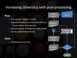Increasing {diversity} with post-processing
                                                 Rank      Query
Pros                                             docs
  – Can recover “organic” results
  – Supports feedback on incorrect inference   “organic”
     If user selects demoted doc                ranking
  – Accommodates shifting info needs better
                                                           Session
  – Can be applied interactively                            state


                                                Re-rank
Cons                                             docs
  – Limited document set

                                               Displayed     User
                                                           feedback
                                                ranking


                                                            Stop
 