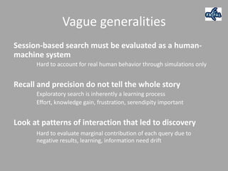 Vague generalities
Session-based search must be evaluated as a human-
machine system
      Hard to account for real human behavior through simulations only


Recall and precision do not tell the whole story
      Exploratory search is inherently a learning process
      Effort, knowledge gain, frustration, serendipity important


Look at patterns of interaction that led to discovery
      Hard to evaluate marginal contribution of each query due to
      negative results, learning, information need drift
 