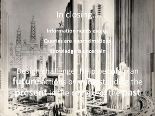 In closing…
         Information needs evolve
        Queries are approximations
          Knowledge is uncertain


 Design challenge: Help people plan
future actions by understanding the
 present in the context of the past
 