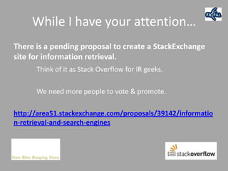 While I have your attention…
There is a pending proposal to create a StackExchange
site for information retrieval.
      Think of it as Stack Overflow for IR geeks.

      We need more people to vote & promote.

http://area51.stackexchange.com/proposals/39142/informatio
n-retrieval-and-search-engines
 
