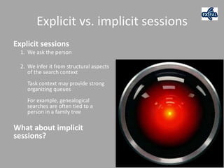Explicit vs. implicit sessions
Explicit sessions
  1. We ask the person

  2. We infer it from structural aspects
     of the search context
    Task context may provide strong
    organizing queues
    For example, genealogical
    searches are often tied to a
    person in a family tree

What about implicit
sessions?
 