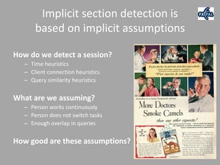 Implicit section detection is
       based on implicit assumptions

How do we detect a session?
   – Time heuristics
   – Client connection heuristics
   – Query similarity heuristics


What are we assuming?
   – Person works continuously
   – Person does not switch tasks
   – Enough overlap in queries


How good are these assumptions?
 