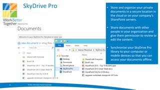 SkyDrive Pro                               • Store and organize your private
                                                  documents in a secure location in
                                                  the cloud or on your company’s
                                                  SharePoint servers.

                                                • Share documents with other
                                                  people in your organization and
                                                  give them permission to review or
                                                  edit the content.

                                                • Synchronize your SkyDrive Pro
                                                  library to your computer or
                                                  mobile devices so that you can
                                                  access your documents offline.




11    © 2013, Information Control Corporation
 