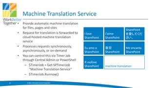 Machine Translation Service
     •   Provide automatic machine translation
         for files, pages and sites
                                                                                 SharePoint
     •   Request for translation is forwarded to      I love       J'aime        を愛してくだ
         cloud-hosted machine translation             SharePoint   SharePoint    さい。
         service
     •   Processes requests synchronously,            Eu amo o     我爱            Me encanta
         asynchronously, or on-demand                 SharePoint   SharePoint    SharePoint
     •   You can control this via Timer Job
         through Central Admin or PowerShell
                                                      Я люблю
          – $TimerJob = Get-SPTimerJob                SharePoint   machine translation
              “Machine Translation Service"
          – $TimerJob.Runnow()

18          © 2013, Information Control Corporation
 