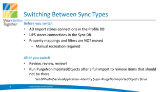 Switching Between Sync Types
     Before you switch
     • AD Import stores connections in the Profile DB
     • UPS stores connections in the Sync DB
     • Property mappings and filters are NOT moved
         – Manual recreation required

     After you switch
     • Review, review, review!
     • Run PurgeNonImportedObjects after a full import to remove items that should
        not be there
                 Set-SPProfileServiceApplication –Identity $upa -PurgeNonImportedObjects $true

28     © 2013, Information Control Corporation
 