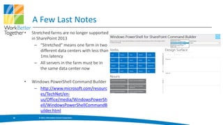 A Few Last Notes
     •   Stretched farms are no longer supported
         in SharePoint 2013
           – “Stretched” means one farm in two
              different data centers with less than
              1ms latency
           – All servers in the farm must be in
              the same data center now

     •   Windows PowerShell Command Builder
          – http://www.microsoft.com/resourc
            es/TechNet/en-
            us/Office/media/WindowsPowerSh
            ell/WindowsPowerShellCommandB
            uilder.html
30          © 2013, Information Control Corporation
 