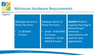 Minimum Hardware Requirements


    Web/App Servers in                         Database Server in   ALWAYS Perform
    Three-Tier Farm                            Three-Tier Farm      Capacity Planning to
                                                                    determining if
    • 12 GB RAM                                • Small – 8 GB RAM   minimum
    • 4 Cores                                    & 4 Cores          requirements will
                                               • Medium – 16 GB     work for your
                                                 RAM & 8 Cores      organization.


5    © 2013, Information Control Corporation
 
