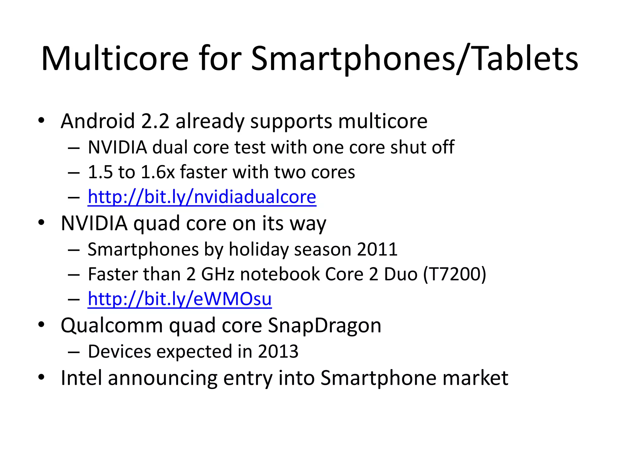 Multicore for Smartphones/TabletsAndroid 2.2 already supports multicoreNVIDIA dual core test with one core shut off1.5 to 1.6x faster with two coreshttp://bit.ly/nvidiadualcoreNVIDIA quad core on its waySmartphones by holiday season 2011Faster than 2 GHz notebook Core 2 Duo (T7200)http://bit.ly/eWMOsuQualcomm quad core SnapDragonDevices expected in 2013Intel announcing entry into Smartphone market 