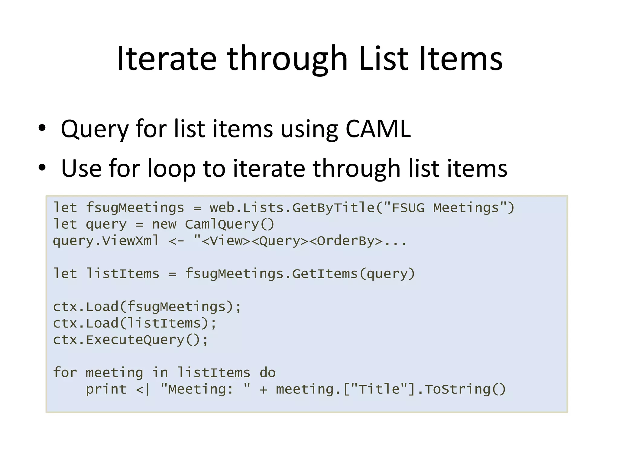 Query for list items using CAMLUse for loop to iterate through list itemsIterate through List Itemslet fsugMeetings = web.Lists.GetByTitle("FSUG Meetings")let query = new CamlQuery()query.ViewXml <- "<View><Query><OrderBy>...let listItems = fsugMeetings.GetItems(query)ctx.Load(fsugMeetings);ctx.Load(listItems);ctx.ExecuteQuery();for meeting in listItems do    print <| "Meeting: " + meeting.["Title"].ToString()