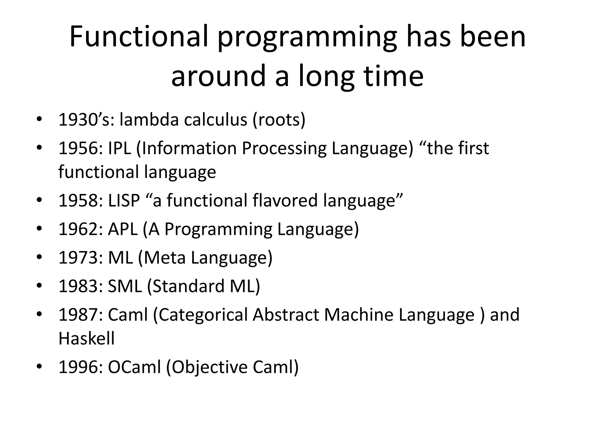 1930’s: lambda calculus (roots)1956: IPL (Information Processing Language) “the first functional language1958: LISP “a functional flavored language”1962: APL (A Programming Language)1973: ML (Meta Language)1983: SML (Standard ML)1987: Caml (Categorical Abstract Machine Language ) and Haskell1996: OCaml (Objective Caml)Functional programming has been around a long time