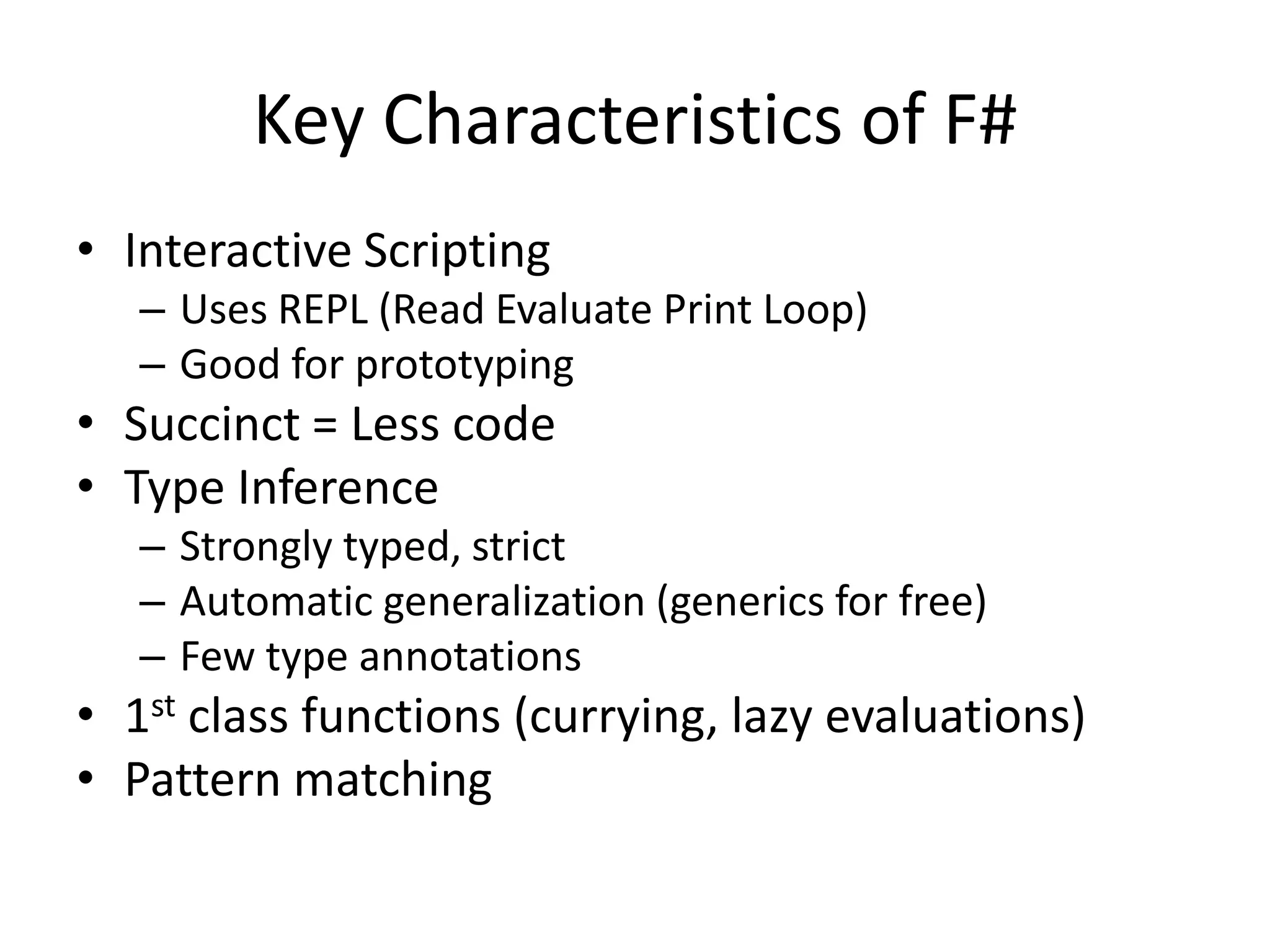 Interactive Scripting Uses REPL (Read Evaluate Print Loop)Good for prototypingSuccinct = Less codeType InferenceStrongly typed, strictAutomatic generalization (generics for free)Few type annotations1st class functions (currying, lazy evaluations)Pattern matchingKey Characteristics of F#