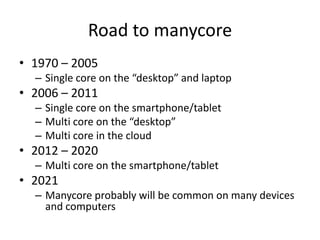 Road to manycore1970 – 2005Single core on the “desktop” and laptop2006 – 2011Single core on the smartphone/tabletMulti core on the “desktop”Multi core in the cloud2012 – 2020Multi core on the smartphone/tablet2021Manycore probably will be common on many devices and computers