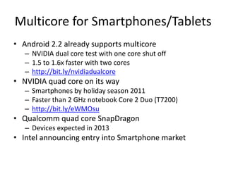 Multicore for Smartphones/TabletsAndroid 2.2 already supports multicoreNVIDIA dual core test with one core shut off1.5 to 1.6x faster with two coreshttp://bit.ly/nvidiadualcoreNVIDIA quad core on its waySmartphones by holiday season 2011Faster than 2 GHz notebook Core 2 Duo (T7200)http://bit.ly/eWMOsuQualcomm quad core SnapDragonDevices expected in 2013Intel announcing entry into Smartphone market 