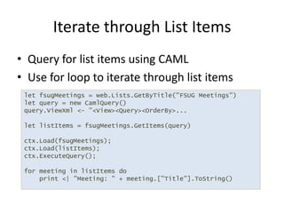 Query for list items using CAMLUse for loop to iterate through list itemsIterate through List Itemslet fsugMeetings = web.Lists.GetByTitle("FSUG Meetings")let query = new CamlQuery()query.ViewXml <- "<View><Query><OrderBy>...let listItems = fsugMeetings.GetItems(query)ctx.Load(fsugMeetings);ctx.Load(listItems);ctx.ExecuteQuery();for meeting in listItems do    print <| "Meeting: " + meeting.["Title"].ToString()