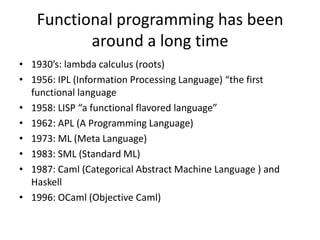 1930’s: lambda calculus (roots)1956: IPL (Information Processing Language) “the first functional language1958: LISP “a functional flavored language”1962: APL (A Programming Language)1973: ML (Meta Language)1983: SML (Standard ML)1987: Caml (Categorical Abstract Machine Language ) and Haskell1996: OCaml (Objective Caml)Functional programming has been around a long time