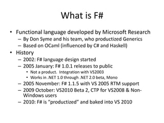 Functional language developed by Microsoft ResearchBy Don Syme and his team, who productized GenericsBased on OCaml (influenced by C# and Haskell)History2002: F# language design started2005 January: F# 1.0.1 releases to publicNot a product.  Integration with VS2003Works in .NET 1.0 through .NET 2.0 beta, Mono2005 November: F# 1.1.5 with VS 2005 RTM support2009 October: VS2010 Beta 2, CTP for VS2008 & Non-Windows users2010: F# is “productized” and baked into VS 2010What is F#