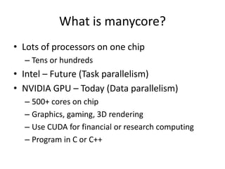 What is manycore?Lots of processors on one chipTens or hundredsIntel – Future (Task parallelism)NVIDIA GPU – Today (Data parallelism)500+ cores on chipGraphics, gaming, 3D renderingUse CUDA for financial or research computingProgram in C or C++