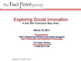 March 18, 2011 Prepared for  VIA’s Exploring Social Innovation program San Francisco and Stanford University Tim Clark, Partner www.factpoint.com +1-650-233-1748  Copyright 2011 The FactPoint Group Exploring Social Innovation in the San Francisco Bay Area  