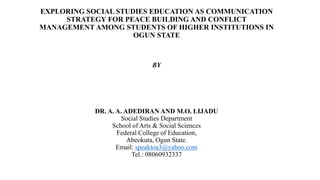 EXPLORING SOCIAL STUDIES EDUCATION AS COMMUNICATION
STRATEGY FOR PEACE BUILDING AND CONFLICT
MANAGEMENT AMONG STUDENTS OF HIGHER INSTITUTIONS IN
OGUN STATE
BY
DR. A. A. ADEDIRAN AND M.O. LIJADU
Social Studies Department
School of Arts & Social Sciences
Federal College of Education,
Abeokuta, Ogun State.
Email: speaktoa3@yahoo.com
Tel.: 08060932337
 