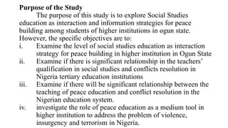Purpose of the Study
The purpose of this study is to explore Social Studies
education as interaction and information strategies for peace
building among students of higher institutions in ogun state.
However, the specific objectives are to:
i. Examine the level of social studies education as interaction
strategy for peace building in higher institution in Ogun State
ii. Examine if there is significant relationship in the teachers’
qualification in social studies and conflicts resolution in
Nigeria tertiary education institutions
iii. Examine if there will be significant relationship between the
teaching of peace education and conflict resolution in the
Nigerian education system.
iv. investigate the role of peace education as a medium tool in
higher institution to address the problem of violence,
insurgency and terrorism in Nigeria.
 