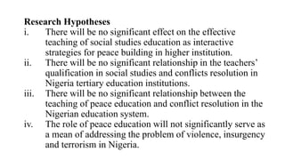 Research Hypotheses
i. There will be no significant effect on the effective
teaching of social studies education as interactive
strategies for peace building in higher institution.
ii. There will be no significant relationship in the teachers’
qualification in social studies and conflicts resolution in
Nigeria tertiary education institutions.
iii. There will be no significant relationship between the
teaching of peace education and conflict resolution in the
Nigerian education system.
iv. The role of peace education will not significantly serve as
a mean of addressing the problem of violence, insurgency
and terrorism in Nigeria.
 