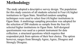 Methodology
The study adopted a descriptive survey design. The population
for this study consists of all students selected in Four (4) higher
institutions in Ogun State. Stratified random sampling
techniques were used to select four (4) higher institutions in
Ogun State. A multistage sampling procedure was adopted for
the selection of 200 students as sample from the four (4)
selected higher institutions in Ogun State. Self-designed
questionnaire was used as a potent instrument for data
collection. a structural questions which requires that
respondent pick from options of their best choice. The option
however, ranges from Strongly Agree, Agree, Disagree and
Strongly Disagree.
 