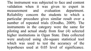 The instrument was subjected to face and content
validation when it was given to expert in
measurement and evaluation department.
Reliability concern the students to which a
particular procedure gives similar result over a
number of repeated trials (Orodho, 2009). The
instruments in the category were the same for
piloting and actual study from four (4) selected
higher institutions in Ogun State. Data collected
were analyzed using chi-square statistical tool
which was used to test the accuracy of the
hypotheses used at 0.05 level of significance.
 