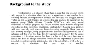 Conflict refers to a situation where there is more than one group of people
who engage in a situation where they are in opposition to one another, have
differing opinions or competition of interests that may lead to a struggle, tension
violent or non-violent struggles or activities that are injurious to members of the
opposite group (Abebe, Gbesso, Nyawalo, 2006).There exist many varied
definitions to conflict proposed by various scholars from different disciplines
depending on their theoretical orientation. Conflicts have become more complex
with time especially with terrorism threats increasing rampantly. Many lives are
lost, property destroyed, many people rendered homeless forcing others to flee as
refugees and this gives less hope for development and prosperity for the young
generation. It is for these reasons that there is a dire need for peace. One way to
realize this need is through education focused on the importance of peace and
peaceful coexistence among communities and with each other as well as how to
respond in situations that may lead to conflict.
Background to the study
 