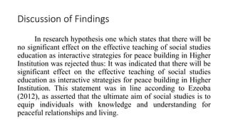 Discussion of Findings
In research hypothesis one which states that there will be
no significant effect on the effective teaching of social studies
education as interactive strategies for peace building in Higher
Institution was rejected thus: It was indicated that there will be
significant effect on the effective teaching of social studies
education as interactive strategies for peace building in Higher
Institution. This statement was in line according to Ezeoba
(2012), as asserted that the ultimate aim of social studies is to
equip individuals with knowledge and understanding for
peaceful relationships and living.
 