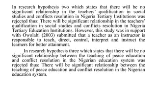 In research hypothesis two which states that there will be no
significant relationship in the teachers’ qualification in social
studies and conflicts resolution in Nigeria Tertiary Institutions was
rejected thus: There will be significant relationship in the teachers’
qualification in social studies and conflicts resolution in Nigeria
Tertiary Education Institutions. However, this study was in support
with Owolabi (2003) submitted that a teacher as an instructor is
responsible to teach, direct, control, interpret and instruct the
learners for better attainment.
In research hypothesis three which states that there will be no
significant relationship between the teaching of peace education
and conflict resolution in the Nigerian education system was
rejected thus: There will be significant relationship between the
teaching of peace education and conflict resolution in the Nigerian
education system.
 