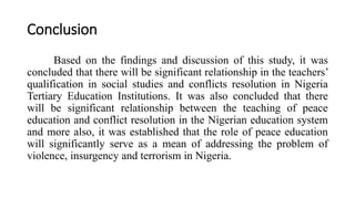 Conclusion
Based on the findings and discussion of this study, it was
concluded that there will be significant relationship in the teachers’
qualification in social studies and conflicts resolution in Nigeria
Tertiary Education Institutions. It was also concluded that there
will be significant relationship between the teaching of peace
education and conflict resolution in the Nigerian education system
and more also, it was established that the role of peace education
will significantly serve as a mean of addressing the problem of
violence, insurgency and terrorism in Nigeria.
 