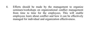 4. Efforts should be made by the management to organize
seminars/workshops on organizational conflict management
from time to time for the employees. This will enable
employees learn about conflict and how it can be effectively
managed for individual and organization effectiveness.
 