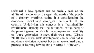 Sustainable development can be broadly seen as the
ability of the economy to support the needs of the people
of a country overtime, taking into consideration the
economic, social and ecological constraints of the
country. Underlying this concept is a “sustainability
requirement” namely that the fulfilment of the need of
the present generation should not compromise the ability
of future generation to meet their own need, (Cheps,
2000). Thus, sustainable development can be seen not so
much as a technical concept but as an educational one, a
process of learning how to think in terms of “forever”.
 
