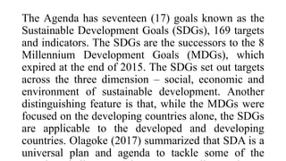The Agenda has seventeen (17) goals known as the
Sustainable Development Goals (SDGs), 169 targets
and indicators. The SDGs are the successors to the 8
Millennium Development Goals (MDGs), which
expired at the end of 2015. The SDGs set out targets
across the three dimension – social, economic and
environment of sustainable development. Another
distinguishing feature is that, while the MDGs were
focused on the developing countries alone, the SDGs
are applicable to the developed and developing
countries. Olagoke (2017) summarized that SDA is a
universal plan and agenda to tackle some of the
 