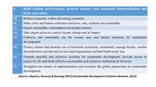9. Build resilient infrastructure, promote inclusive and sustainable industrialization and
foster innovation.
10. Reduce inequality within and among countries.
11. Make cities and human settlement inclusive, safe, resilient and sustainable.
12. Ensure sustainable consumption and product pattern.
13. Take urgent action to control climate change and its impact
14. Conserve and sustainably use the oceans, seas and marine resources for sustainable
development
15. Protect, restore and promote use of terrestrial ecosystem, sustainably manage forests, combat
desertification and halt and reverse land degradation and halt biodiversity loss.
16. Promote peaceful and inclusive societies for sustainable development, provide access to
justice for all, and build effective accountable and inclusive institutions at all levels
17. Strengthen the means of implementation and revitalize the global partnership for sustainable
development.
(Source: Akpama, Bessong & Bessong (2017) (Sustainable Development Solutions Network, 2015).
 