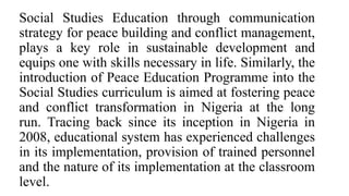 Social Studies Education through communication
strategy for peace building and conflict management,
plays a key role in sustainable development and
equips one with skills necessary in life. Similarly, the
introduction of Peace Education Programme into the
Social Studies curriculum is aimed at fostering peace
and conflict transformation in Nigeria at the long
run. Tracing back since its inception in Nigeria in
2008, educational system has experienced challenges
in its implementation, provision of trained personnel
and the nature of its implementation at the classroom
level.
 