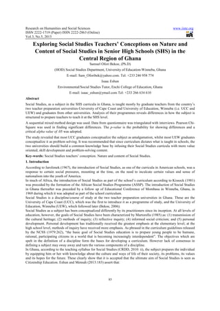 Research on Humanities and Social Sciences
ISSN 2222-1719 (Paper) ISSN 2222
Vol.3, No.5, 2013
Exploring Social Studies Teachers’ Conceptions on Nature and
Content of Social Studies in Senior High Schools (SHS) in
(HOD) Social Studies Department, University of Education
E-mail: Sam_Oforibek@yahoo.com. Tel: +233 246 958 774
Environmental/Social Studies Tutor, Enchi College of Education
E-mail: isaac_eshun@ymail.com Tel: +233 266 634 610
Abstract
Social Studies, as a subject in the SHS curricula in Ghana, is taught mostly by graduate teachers from the country’s
two teacher preparation universities
UEW) and graduates from other universities. Analysis of their programmes reveals differences in how the subject is
structured to prepare teachers to teach it at the SHS level.
A sequential mixed method design was
Square was used in finding significant differences. The
critical alpha value of .05 was adopted.
The study revealed that most UCC graduates conceptualize the subject as amalgamation, whilst most UEW graduates
conceptualize it as problem solving. It was recommended that since curriculum dictates what is taught in schools, the
two universities should build a common knowledge ba
oriented, skill development and problem
Key-words: Social Studies teachers’ conception. Nature and content of Social Studies.
1. Introduction
According to Jarolimek (1967), the introduction of Social Studies, as one of the curricula in American schools, was a
response to certain social pressures, mounting at the time, on the need to inculcate certain values and sense of
nationalism into the youth of America.
In much of Africa, the introduction of Social Studies as part of the school’s curriculum according to Kissock (1981)
was preceded by the formation of the African Social Studies Programme (ASSP). The introduction of Social Studies
in Ghana thereafter was preceded by a follow
1969 during which it was adopted as part of the school curriculum.
Social Studies is a discipline/course of study at the two teacher preparation universities in Ghana. These are the
University of Cape Coast (UCC), which was the first to introduce it as a programme of study, and the University of
Education, Winneba (UEW), which followed later (Bekoe, 2006).
Social Studies as a subject has been conceptualized differently by its practitioners sinc
education, however, the goals of Social Studies have been characterized by Martorella (1985) as: (1) transmission of
the cultural heritage; (2) methods of inquiry; (3) reflective inquiry; (4) informed social criticism; and
development. Personal development has traditionally received the greatest emphasis at the elementary level; at the
high school level, methods of inquiry have received more emphasis. As phrased in the curriculum guidelines released
by the NCSS (1979:262), “the basic goal of Social Studies education is to prepare young people to be humane,
rational, participating citizens in a world that is becoming increasingly interdependent”. The objectives which are
spelt in the definition of a discipline fo
defining a subject may sway away and turn the various components of a discipline.
In Ghana, according to the teaching syllabus for Social Studies (CRDD, 2010: ii), the subject prepares
by equipping him or her with knowledge about the culture and ways of life of their society, its problems, its values
and its hopes for the future. These clearly show that it is accepted that the ultimate aim of Social Studies is seen as
Citizenship Education. Eshun and Mensah (2013:183) assert that:
Research on Humanities and Social Sciences
9 (Paper) ISSN 2222-2863 (Online)
85
Exploring Social Studies Teachers’ Conceptions on Nature and
Content of Social Studies in Senior High Schools (SHS) in
Central Region of Ghana
Samuel Ofori Bekoe, (Ph.D)
(HOD) Social Studies Department, University of Education-Winneba, Ghana
mail: Sam_Oforibek@yahoo.com. Tel: +233 246 958 774
Isaac Eshun
Environmental/Social Studies Tutor, Enchi College of Education, Ghana
mail: isaac_eshun@ymail.com Tel: +233 266 634 610
Social Studies, as a subject in the SHS curricula in Ghana, is taught mostly by graduate teachers from the country’s
two teacher preparation universities-University of Cape Coast and University of Education, Winneba (i.e. UCC and
UEW) and graduates from other universities. Analysis of their programmes reveals differences in how the subject is
structured to prepare teachers to teach it at the SHS level.
A sequential mixed method design was used. Data from questionnaire was triangulated with interviews. Pearson Chi
Square was used in finding significant differences. The p-value is the probability for showing differences and a
.05 was adopted.
ost UCC graduates conceptualize the subject as amalgamation, whilst most UEW graduates
conceptualize it as problem solving. It was recommended that since curriculum dictates what is taught in schools, the
two universities should build a common knowledge base by infusing their Social Studies curricula with more value
oriented, skill development and problem-solving content.
Social Studies teachers’ conception. Nature and content of Social Studies.
e introduction of Social Studies, as one of the curricula in American schools, was a
response to certain social pressures, mounting at the time, on the need to inculcate certain values and sense of
nationalism into the youth of America.
the introduction of Social Studies as part of the school’s curriculum according to Kissock (1981)
was preceded by the formation of the African Social Studies Programme (ASSP). The introduction of Social Studies
in Ghana thereafter was preceded by a follow up of Educational Conference of Mombasa in Winneba, Ghana, in
1969 during which it was adopted as part of the school curriculum.
Social Studies is a discipline/course of study at the two teacher preparation universities in Ghana. These are the
of Cape Coast (UCC), which was the first to introduce it as a programme of study, and the University of
Education, Winneba (UEW), which followed later (Bekoe, 2006).
Social Studies as a subject has been conceptualized differently by its practitioners since its inception. At all levels of
education, however, the goals of Social Studies have been characterized by Martorella (1985) as: (1) transmission of
the cultural heritage; (2) methods of inquiry; (3) reflective inquiry; (4) informed social criticism; and
development. Personal development has traditionally received the greatest emphasis at the elementary level; at the
high school level, methods of inquiry have received more emphasis. As phrased in the curriculum guidelines released
(1979:262), “the basic goal of Social Studies education is to prepare young people to be humane,
rational, participating citizens in a world that is becoming increasingly interdependent”. The objectives which are
spelt in the definition of a discipline form the bases for developing a curriculum. However lack of consensus in
defining a subject may sway away and turn the various components of a discipline.
In Ghana, according to the teaching syllabus for Social Studies (CRDD, 2010: ii), the subject prepares
by equipping him or her with knowledge about the culture and ways of life of their society, its problems, its values
and its hopes for the future. These clearly show that it is accepted that the ultimate aim of Social Studies is seen as
Eshun and Mensah (2013:183) assert that:
www.iiste.org
Exploring Social Studies Teachers’ Conceptions on Nature and
Content of Social Studies in Senior High Schools (SHS) in the
Winneba, Ghana
, Ghana
Social Studies, as a subject in the SHS curricula in Ghana, is taught mostly by graduate teachers from the country’s
ersity of Education, Winneba (i.e. UCC and
UEW) and graduates from other universities. Analysis of their programmes reveals differences in how the subject is
used. Data from questionnaire was triangulated with interviews. Pearson Chi-
is the probability for showing differences and a
ost UCC graduates conceptualize the subject as amalgamation, whilst most UEW graduates
conceptualize it as problem solving. It was recommended that since curriculum dictates what is taught in schools, the
se by infusing their Social Studies curricula with more value
e introduction of Social Studies, as one of the curricula in American schools, was a
response to certain social pressures, mounting at the time, on the need to inculcate certain values and sense of
the introduction of Social Studies as part of the school’s curriculum according to Kissock (1981)
was preceded by the formation of the African Social Studies Programme (ASSP). The introduction of Social Studies
up of Educational Conference of Mombasa in Winneba, Ghana, in
Social Studies is a discipline/course of study at the two teacher preparation universities in Ghana. These are the
of Cape Coast (UCC), which was the first to introduce it as a programme of study, and the University of
e its inception. At all levels of
education, however, the goals of Social Studies have been characterized by Martorella (1985) as: (1) transmission of
the cultural heritage; (2) methods of inquiry; (3) reflective inquiry; (4) informed social criticism; and (5) personal
development. Personal development has traditionally received the greatest emphasis at the elementary level; at the
high school level, methods of inquiry have received more emphasis. As phrased in the curriculum guidelines released
(1979:262), “the basic goal of Social Studies education is to prepare young people to be humane,
rational, participating citizens in a world that is becoming increasingly interdependent”. The objectives which are
rm the bases for developing a curriculum. However lack of consensus in
In Ghana, according to the teaching syllabus for Social Studies (CRDD, 2010: ii), the subject prepares the individual
by equipping him or her with knowledge about the culture and ways of life of their society, its problems, its values
and its hopes for the future. These clearly show that it is accepted that the ultimate aim of Social Studies is seen as
 