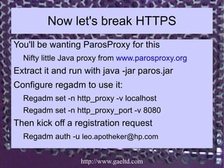 Now let's break HTTPS
You'll be wanting ParosProxy for this
  Nifty little Java proxy from www.parosproxy.org
Extract it a...