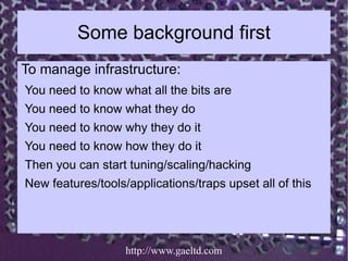 Some background first
To manage infrastructure:
You need to know what all the bits are
You need to know what they do
You need to know why they do it
You need to know how they do it
Then you can start tuning/scaling/hacking
New features/tools/applications/traps upset all of this




                   http://www.gaeltd.com
 