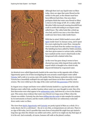 Although there isn’t any liquid water on Mars
today, there are signs that water flowed on the
surface in the past, so the climate must have
been different back then. One area where
geologists think that water once flowed on Mars
is shown in the image at left. It’s a valley called
Ma’adim Vallis (arrowed) running downhill from
south to north and ending in an impact crater
called Gusev. The valley looks like a dried-up
river bed, and if it was once a river then there
could once have been a lake inside Gusev.
With that in mind, NASA landed a rover called
Spirit inside Gusev in January 2004, and it spent
five years exploring the crater floor. Among the
views it sent back from the surface was this one.
The labelling has been added by NASA scientists,
who have given names to various rocks, and they
have marked out the rover’s wheel tracks in the
foreground with a dashed white line.
As the rover has gone along it seems to have
churned up some white deposit from under the
topsoil which is thought to be a kind of salty
deposit left behind by evaporated water.
An identical rover called Opportunity landed at the same time on the opposite side of Mars.
Opportunity spent a lot of time investigating the area around a small impact crater called
Victoria, half a mile or so across, just a bit smaller than the famous meteorite crater in Arizona.
Victoria has a beautifully scalloped rim and ripply sand dunes on its floor caused by wind
erosion. The rover rolled up to the edge of the crater and took this panorama of the interior.
In August 2012 a larger and faster rover called Curiosity landed in a 154-km (96-mile) wide
Martian crater called Gale, another location where water was once thought to exist. One of its
first discoveries were what appear to be sedimentary rocks, laid down by a river in the distant
past. This seems clear evidence that water once flowed over large areas of Mars when the
climate was milder. Curiosity has also been drilling into the rocks to take samples for analysis
by its instruments on board, and the results confirm that these are sedimentary rocks laid
down under water on Mars.
The views from Spirit, Opportunity and Curiosity are pretty typical of Mars as a whole. It’s a
rocky desert, but it’s a cold desert – the air is very thin, so temperatures are sub-zero. There is
no sign of life today, but it’s possible that some form of microbial life might have got started a
long time ago when the climate was milder and wetter, and if so we might one day find signs of
it in the soil. And eventually, of course, humans will walk on the planet’s surface.
Exploring the Solar System – Ian Ridpath! ! ! ! ! ! ! ! 10/22
 