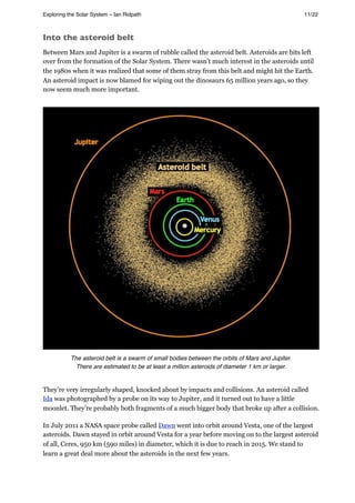 Into the asteroid belt
Between Mars and Jupiter is a swarm of rubble called the asteroid belt. Asteroids are bits left
over from the formation of the Solar System. There wasn’t much interest in the asteroids until
the 1980s when it was realized that some of them stray from this belt and might hit the Earth.
An asteroid impact is now blamed for wiping out the dinosaurs 65 million years ago, so they
now seem much more important.
The asteroid belt is a swarm of small bodies between the orbits of Mars and Jupiter.
There are estimated to be at least a million asteroids of diameter 1 km or larger.
They’re very irregularly shaped, knocked about by impacts and collisions. An asteroid called
Ida was photographed by a probe on its way to Jupiter, and it turned out to have a little
moonlet. They’re probably both fragments of a much bigger body that broke up after a collision.
In July 2011 a NASA space probe called Dawn went into orbit around Vesta, one of the largest
asteroids. Dawn stayed in orbit around Vesta for a year before moving on to the largest asteroid
of all, Ceres, 950 km (590 miles) in diameter, which it is due to reach in 2015. We stand to
learn a great deal more about the asteroids in the next few years.
Exploring the Solar System – Ian Ridpath! ! ! ! ! ! ! ! 11/22
 