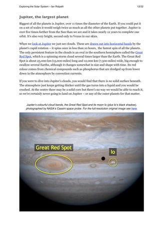 Jupiter, the largest planet
Biggest of all the planets is Jupiter, over 11 times the diameter of the Earth. If you could put it
on a set of scales it would weigh twice as much as all the other planets put together. Jupiter is
over five times farther from the Sun than we are and it takes nearly 12 years to complete one
orbit. It’s also very bright, second only to Venus in our skies.
When we look at Jupiter we just see clouds. These are drawn out into horizontal bands by the
planet’s rapid rotation – it spins once in less than 10 hours, the fastest spin of all the planets.
The only persistent feature in the clouds is an oval in the southern hemisphere called the Great
Red Spot, which is a spinning storm cloud several times larger than the Earth. The Great Red
Spot is about 25,000 km (15,000 miles) long and 12,000 km (7,500 miles) wide, big enough to
swallow several Earths, although it changes somewhat in size and shape with time. Its red
colour comes from chemical compounds such as phosphorus that are dredged up from lower
down in the atmosphere by convection currents.
If you were to dive into Jupiter’s clouds, you would find that there is no solid surface beneath.
The atmosphere just keeps getting thicker until the gas turns into a liquid and you would be
crushed. At the centre there may be a solid core but there’s no way we would be able to reach it,
so we’re certainly never going to land on Jupiter – or any of the outer planets for that matter.
Jupiterʼs colourful cloud bands, the Great Red Spot and its moon Io (plus Ioʼs black shadow),
photographed by NASAʼs Cassini space probe. For the full-resolution original image see here.
Exploring the Solar System – Ian Ridpath! ! ! ! ! ! ! ! 12/22
 