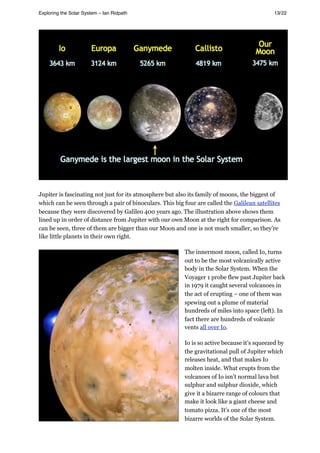 Jupiter is fascinating not just for its atmosphere but also its family of moons, the biggest of
which can be seen through a pair of binoculars. This big four are called the Galilean satellites
because they were discovered by Galileo 400 years ago. The illustration above shows them
lined up in order of distance from Jupiter with our own Moon at the right for comparison. As
can be seen, three of them are bigger than our Moon and one is not much smaller, so they’re
like little planets in their own right.
The innermost moon, called Io, turns
out to be the most volcanically active
body in the Solar System. When the
Voyager 1 probe flew past Jupiter back
in 1979 it caught several volcanoes in
the act of erupting – one of them was
spewing out a plume of material
hundreds of miles into space (left). In
fact there are hundreds of volcanic
vents all over Io.
Io is so active because it’s squeezed by
the gravitational pull of Jupiter which
releases heat, and that makes Io
molten inside. What erupts from the
volcanoes of Io isn’t normal lava but
sulphur and sulphur dioxide, which
give it a bizarre range of colours that
make it look like a giant cheese and
tomato pizza. It’s one of the most
bizarre worlds of the Solar System.
Exploring the Solar System – Ian Ridpath! ! ! ! ! ! ! ! 13/22
 