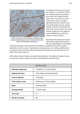 In complete contrast, the next moon
out, Europa, is a world of ice. The ice
has cracked in places and minerals
have oozed out, causing brownish
stains. There may well be an ocean
under the ice, and it’s even been
speculated that there could be some
form of life in that ocean, by analogy
with the weird forms of life that exist
deep in the oceans on Earth. You could
scarcely imagine two more different
moons orbiting the same planet as
volcanic Io and icy Europa.
Ganymede is the largest moon in the
Solar System, larger than the planet
Mercury, while Callisto is only slightly
smaller than Mercury. Both Ganymede and Callisto are peppered with craters caused by
meteorites. As well as craters, Ganymede has strange grooves on its surface, probably due to
movements in the crust. The surfaces of Ganymede and Callisto are not rocky, like our own
Moon, but consist of dirty ice.
All the other moons of Jupiter are smaller than the big four. The smallest of Jupiter's moons
are only about 3 km (2 miles) across. More are being discovered all the time.
JUPITER DATA
Diameter (equatorial) 143,000 km (11.2 times Earth)
Distance from Sun 778.4 million km (5.2 times Earth)
Time to orbit Sun 11.86 years
Time to spin on axis 9.84 hours (41% that of Earth)
Mass 318 times Earth
Average density 1.3 times water
Tilt of axis 3.1°
Number of moons 60+
Exploring the Solar System – Ian Ridpath! ! ! ! ! ! ! ! 14/22
Cracks and spots on the icy surface of Jupiterʼs moon
Europa give the impression of tyre tracks and footprints.
See the full-resolution original here.
 