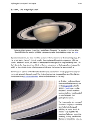 Saturn, the ringed planet
Saturn and its rings seen through the Hubble Space Telescope. The dark line in the rings is the
Cassini Division. For a series of Hubble images showing the rings at various angles, see here.
By common consent, the most beautiful planet is Saturn, encircled by its entrancing rings. It’s
the iconic planet. Saturn’s globe is smaller than Jupiter’s although the rings make it bigger
overall. The Earth would just about fit between the inner edge of the rings and the planet. The
dark line in the rings about two-thirds of the way out, as seen in the image above, is a gap the
width of the Atlantic Ocean called the Cassini Division. Saturn can be seen through it.
Saturn is over 9 times farther from the Sun than we are and takes nearly 30 years to complete
one orbit. Although Saturn is much like Jupiter in structure, it doesn’t have anything like the
same amount of activity in its clouds. So the main interest is in the rings.
At first they look smooth and
continuous but in close-up, as
in the image at left taken by
NASA’s Cassini space probe,
they break up into countless
narrow ringlets, reminiscent of
an old-fashioned vinyl
gramophone record.
The rings consist of a swarm of
icy chunks ranging in size from
snowballs to icebergs, all
orbiting the planet like little
moons. They might be the
remains of a former moon that
broke up, or they could be bits
that never formed into a moon.
Exploring the Solar System – Ian Ridpath! ! ! ! ! ! ! ! 15/22
 