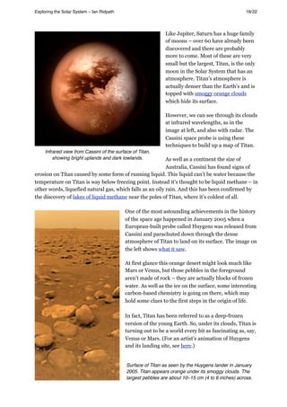 Like Jupiter, Saturn has a huge family
of moons – over 60 have already been
discovered and there are probably
more to come. Most of these are very
small but the largest, Titan, is the only
moon in the Solar System that has an
atmosphere. Titan’s atmosphere is
actually denser than the Earth’s and is
topped with smoggy orange clouds
which hide its surface.
However, we can see through its clouds
at infrared wavelengths, as in the
image at left, and also with radar. The
Cassini space probe is using these
techniques to build up a map of Titan.
As well as a continent the size of
Australia, Cassini has found signs of
erosion on Titan caused by some form of running liquid. This liquid can’t be water because the
temperature on Titan is way below freezing point. Instead it’s thought to be liquid methane – in
other words, liquefied natural gas, which falls as an oily rain. And this has been confirmed by
the discovery of lakes of liquid methane near the poles of Titan, where it’s coldest of all.
One of the most astounding achievements in the history
of the space age happened in January 2005 when a
European-built probe called Huygens was released from
Cassini and parachuted down through the dense
atmosphere of Titan to land on its surface. The image on
the left shows what it saw.
At first glance this orange desert might look much like
Mars or Venus, but those pebbles in the foreground
aren’t made of rock – they are actually blocks of frozen
water. As well as the ice on the surface, some interesting
carbon-based chemistry is going on there, which may
hold some clues to the first steps in the origin of life.
In fact, Titan has been referred to as a deep-frozen
version of the young Earth. So, under its clouds, Titan is
turning out to be a world every bit as fascinating as, say,
Venus or Mars. (For an artist’s animation of Huygens
and its landing site, see here.)
Exploring the Solar System – Ian Ridpath! ! ! ! ! ! ! ! 16/22
Infrared view from Cassini of the surface of Titan,
showing bright uplands and dark lowlands.
Surface of Titan as seen by the Huygens lander in January
2005. Titan appears orange under its smoggy clouds. The
largest pebbles are about 10–15 cm (4 to 6 inches) across.
 